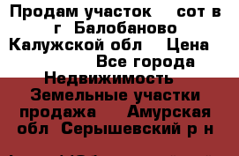 Продам участок 12 сот в г. Балобаново Калужской обл. › Цена ­ 850 000 - Все города Недвижимость » Земельные участки продажа   . Амурская обл.,Серышевский р-н